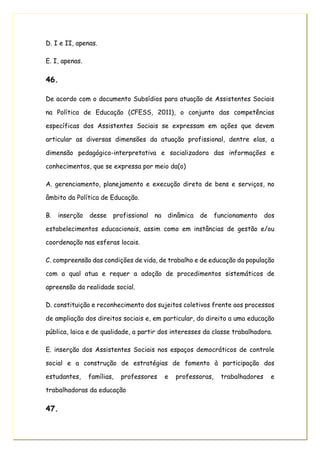D. I e II, apenas.
E. I, apenas.
46.
De acordo com o documento Subsídios para atuação de Assistentes Sociais
na Política de Educação (CFESS, 2011), o conjunto das competências
específicas dos Assistentes Sociais se expressam em ações que devem
articular as diversas dimensões da atuação profissional, dentre elas, a
dimensão pedagógico-interpretativa e socializadora das informações e
conhecimentos, que se expressa por meio da(o)
A. gerenciamento, planejamento e execução direta de bens e serviços, no
âmbito da Política de Educação.
B. inserção desse profissional na dinâmica de funcionamento dos
estabelecimentos educacionais, assim como em instâncias de gestão e/ou
coordenação nas esferas locais.
C. compreensão das condições de vida, de trabalho e de educação da população
com a qual atua e requer a adoção de procedimentos sistemáticos de
apreensão da realidade social.
D. constituição e reconhecimento dos sujeitos coletivos frente aos processos
de ampliação dos direitos sociais e, em particular, do direito a uma educação
pública, laica e de qualidade, a partir dos interesses da classe trabalhadora.
E. inserção dos Assistentes Sociais nos espaços democráticos de controle
social e a construção de estratégias de fomento à participação dos
estudantes, famílias, professores e professoras, trabalhadores e
trabalhadoras da educação
47.
 