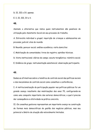 D. II, III e IV, apenas.
E. I, II, III, IV e V.
48.
Assinale a alternativa que indica quais instrumentais são possíveis de
utilização pelo Assistente Social em seu processo de trabalho.
A. Entrevista individual e grupal; inquirição de crianças e adolescentes em
processo judicial; atas de reunião
B. Reunião; parecer social; análise econômica; visita domiciliar.
C. Mobilização de comunidades; livros de registro; opiniões técnicas.
D. Visita institucional; diários de campo; escuta terapêutica; relatório social.
E. Dinâmica de grupo; instrumentação assistencial; observação participante.
49.
Dadas as afirmativas sobre a temática de controle social das políticas sociais
e dos mecanismos de controle social como conselhos e conferências,
I. A institucionalização da participação popular nas políticas públicas foi um
grande avanço resultante das mobilizações dos anos 70, configurando-se
como uma conquista importante dos setores democráticos, a qual é preciso
dar consequência e efetividade na prática concreta.
II. Os conselhos gestores representam um importante avanço na construção
de formas mais democráticas de gestão dos negócios públicos, mas seu
potencial e âmbito de atuação são naturalmente limitados.
 