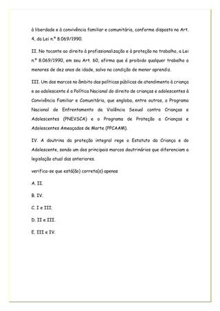 à liberdade e à convivência familiar e comunitária, conforme disposto no Art.
4, da Lei n.º 8.069/1990.
II. No tocante ao direito à profissionalização e à proteção no trabalho, a Lei
n.º 8.069/1990, em seu Art. 60, afirma que é proibido qualquer trabalho a
menores de dez anos de idade, salvo na condição de menor aprendiz.
III. Um dos marcos no âmbito das políticas públicas de atendimento à criança
e ao adolescente é a Política Nacional do direito de crianças e adolescentes à
Convivência Familiar e Comunitária, que engloba, entre outros, o Programa
Nacional de Enfrentamento da Violência Sexual contra Crianças e
Adolescentes (PNEVSCA) e o Programa de Proteção a Crianças e
Adolescentes Ameaçados de Morte (PPCAAM).
IV. A doutrina da proteção integral rege o Estatuto da Criança e do
Adolescente, sendo um dos principais marcos doutrinários que diferenciam a
legislação atual das anteriores.
verifica-se que está(ão) correta(s) apenas
A. II.
B. IV.
C. I e III.
D. II e III.
E. III e IV.
 