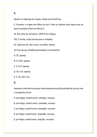 4.
Quanto ao emprego da vírgula, dadas as afirmativas,
I. Iracema, a virgem dos lábios de mel, tinha os cabelos mais negros que as
asas da graúna (José de Alencar).
II. Rua Sete de Setembro, 1550 Porto Alegre.
III. À tarde, todos saíram para o trabalho.
IV. Cada ano de vida é mais, ou melhor menos.
verifica-se que está(ão) pontuada(s) corretamente
A. II, apenas.
B. I e III, apenas.
C. I e IV, apenas.
D. II e IV, apenas.
E. I, II, III e IV.
5.
Assinale a alternativa em que todas as palavras estão grafadas de acordo com
a ortografia oficial.
A. previlégio, beneficiente, obseção, receoso.
B. previlégio, beneficiente, obsessão, receoso.
C. privilégio, beneficiente, obsessão, receioso.
D. privilégio, beneficente, obsessão, receoso.
E. privilégio, beneficente, obseção, receioso.
 