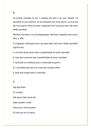 6.
Na grande claridade do dia, o sossego dos sons é de ouro também. Há
suavidade no que acontece. Se me dissessem que havia guerra, eu diria que
não havia guerra. Num dia assim, nada pode haver que pese sobre não haver
senão suavidade.
PESSOA, Fernando. Livro do desassossego. São Paulo: Companhia das Letras,
2011, p. 308.
O fragmento “nada pode haver que pese sobre não haver senão suavidade”
significa que
A. as coisas devem pesar sobre a possibilidade de haver suavidade.
B. tudo deve concorrer para a possibilidade de haver suavidade.
C. nada pode ser obstáculo para a consecução da guerra.
D. a suavidade pesa sobre as coisas que a proporcionam.
E. nada deve proporcionar a suavidade.
7.
Bay Bay Brasil
Oi, coração
Não dá pra falar muito não
Espera passar o avião
Assim que o inverno passar
Eu acho que vou te buscar
 