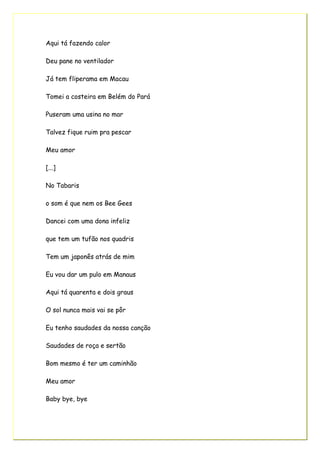 Aqui tá fazendo calor
Deu pane no ventilador
Já tem fliperama em Macau
Tomei a costeira em Belém do Pará
Puseram uma usina no mar
Talvez fique ruim pra pescar
Meu amor
[...]
No Tabaris
o som é que nem os Bee Gees
Dancei com uma dona infeliz
que tem um tufão nos quadris
Tem um japonês atrás de mim
Eu vou dar um pulo em Manaus
Aqui tá quarenta e dois graus
O sol nunca mais vai se pôr
Eu tenho saudades da nossa canção
Saudades de roça e sertão
Bom mesmo é ter um caminhão
Meu amor
Baby bye, bye
 