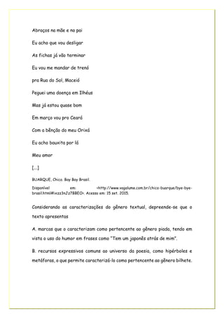 Abraços na mãe e no pai
Eu acho que vou desligar
As fichas já vão terminar
Eu vou me mandar de trenó
pra Rua do Sol, Maceió
Peguei uma doença em Ilhéus
Mas já estou quase bom
Em março vou pro Ceará
Com a bênção do meu Orixá
Eu acho bauxita por lá
Meu amor
[...]
BUARQUE, Chico. Bay Bay Brasil.
Disponível em: <http://www.vagalume.com.br/chico-buarque/bye-bye-
brasil.html#ixzz3nJz7BBEO>. Acesso em: 15 set. 2015.
Considerando as caracterizações do gênero textual, depreende-se que o
texto apresentas
A. marcas que o caracterizam como pertencente ao gênero piada, tendo em
vista o uso do humor em frases como “Tem um japonês atrás de mim”.
B. recursos expressivos comuns ao universo da poesia, como hipérboles e
metáforas, o que permite caracterizá-lo como pertencente ao gênero bilhete.
 