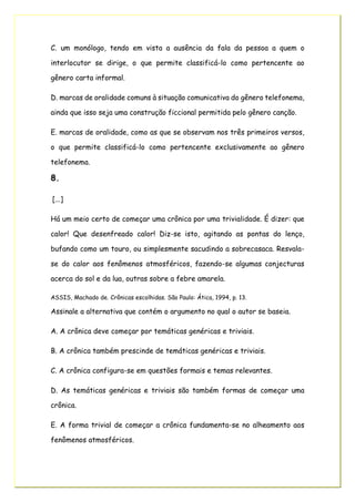 C. um monólogo, tendo em vista a ausência da fala da pessoa a quem o
interlocutor se dirige, o que permite classificá-lo como pertencente ao
gênero carta informal.
D. marcas de oralidade comuns à situação comunicativa do gênero telefonema,
ainda que isso seja uma construção ficcional permitida pelo gênero canção.
E. marcas de oralidade, como as que se observam nos três primeiros versos,
o que permite classificá-lo como pertencente exclusivamente ao gênero
telefonema.
8.
[...]
Há um meio certo de começar uma crônica por uma trivialidade. É dizer: que
calor! Que desenfreado calor! Diz-se isto, agitando as pontas do lenço,
bufando como um touro, ou simplesmente sacudindo a sobrecasaca. Resvala-
se do calor aos fenômenos atmosféricos, fazendo-se algumas conjecturas
acerca do sol e da lua, outras sobre a febre amarela.
ASSIS, Machado de. Crônicas escolhidas. São Paulo: Ática, 1994, p. 13.
Assinale a alternativa que contém o argumento no qual o autor se baseia.
A. A crônica deve começar por temáticas genéricas e triviais.
B. A crônica também prescinde de temáticas genéricas e triviais.
C. A crônica configura-se em questões formais e temas relevantes.
D. As temáticas genéricas e triviais são também formas de começar uma
crônica.
E. A forma trivial de começar a crônica fundamenta-se no alheamento aos
fenômenos atmosféricos.
 