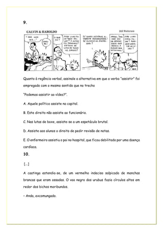 9.
Quanto à regência verbal, assinale a alternativa em que o verbo “assistir” foi
empregado com o mesmo sentido que no trecho
“Podemos assistir ao vídeo?”.
A. Aquele político assiste na capital.
B. Este direito não assiste ao funcionário.
C. Nas lutas de boxe, assiste-se a um espetáculo brutal.
D. Assiste aos alunos o direito de pedir revisão de notas.
E. O enfermeiro assistiu o pai no hospital, que ficou debilitado por uma doença
cardíaca.
10.
[...]
A caatinga estendia-se, de um vermelho indeciso salpicado de manchas
brancas que eram ossadas. O voo negro dos urubus fazia círculos altos em
redor dos bichos moribundos.
– Anda, excomungado.
 