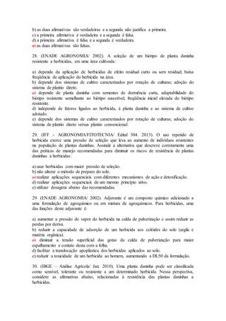 b) as duas afirmativas são verdadeiras e a segunda não justifica a primeira.
c) a primeira afirmativa é verdadeira e a segunda é falsa.
d) a primeira afirmativa é falsa e a segunda é verdadeira.
e) as duas afirmativas são falsas.
28. (ENADE AGRONOMIA/ 2002). A seleção de um biótipo de planta daninha
resistente a herbicidas, em uma área cultivada:
a) depende da aplicação de herbicidas de efeito residual curto ou sem residual; baixa
freqüência de aplicação do herbicida na área.
b) depende dos sistemas de cultivo caracterizados por rotação de culturas; adoção do
sistema de plantio direto.
c) depende de planta daninha com sementes de dormência curta, adaptabilidade do
biótipo resistente semelhante ao biótipo suscetível, freqüência inicial elevada do biótipo
resistente.
d) independe de fatores ligados ao herbicida, à planta daninha e ao sistema de cultivo
adotado.
e) depende dos sistemas de cultivo caracterizados por rotação de culturas; adoção do
sistema de plantio direto versus plantio convencional.
29. (IFF - AGRONOMIA/FITOTECNIA/ Edital 304. 2013). O uso repetido de
herbicida exerce uma pressão de seleção que leva ao aumento de indivíduos resistentes
na população de plantas daninhas. Assinale a alternativa que descreve corretamente uma
das práticas de manejo recomendadas para diminuir os riscos de resistência de plantas
daninhas a herbicidas:
a) usar herbicidas com maior pressão de seleção.
b) não alterar o método de preparo do solo.
c) realizar aplicações sequenciais com diferentes mecanismos de ação e detoxificação.
d) realizar aplicações sequenciais de um mesmo princípio ativo.
e) utilizar dosagens abaixo das recomendadas.
29. (ENADE AGRONOMIA/ 2002). Adjuvante é um composto químico adicionado a
uma formulação de agroquímico ou em mistura de agroquímicos. Para herbicidas, uma
das funções deste adjuvante é:
a) aumentar a pressão de vapor do herbicida na calda de pulverização e assim reduzir as
perdas por deriva.
b) reduzir a capacidade de adsorção de um herbicida aos colóides do solo (argila e
matéria orgânica).
c) diminuir a tensão superficial das gotas da calda de pulverização para maior
espalhamento e contato desta com a folha.
d) facilitar a translocação apoplástica dos herbicidas aplicados ao solo.
e) reduzir a toxicidade de um herbicida ao homem, aumentando a DL50 da formulação.
30. (IBGE – Análise Agrícola/ Jan. 2010). Uma planta daninha pode ser classificada
como sensível, tolerante ou resistente a um determinado herbicida. Nessa perspectiva,
considere as afirmativas abaixo, relacionadas à resistência das plantas daninhas a
herbicidas.
 