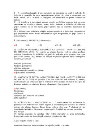 I - A compartimentalização é um mecanismo de resistência no qual a molécula do
herbicida é removida da parte metabolicamente ativada da célula e armazenada em
locais inativos, ou a molécula é conjugada com metabólitos da planta, tornando-os
inativos.
II - A resistência é denominada cruzada quando um biótipo apresenta dois ou mais
mecanismos de resistência distintos, sendo, assim, resistente a herbicidas de diferentes
grupos químicos ou de um mesmo grupo químico, mas de diferentes mecanismos de
ação.
III - Biótipos com resistência múltipla mostram resistência a herbicidas caracterizados
por apresentarem mesmo local e mecanismo de ação, independente do grupo químico a
que pertençam.
É (São) correta(s) APENAS a(s) afirmativa(s):
a) I. b) II. c) III. d) I e II. e) II e III.
31. (AGÊNCIA DE DEFESA AGROPECUÁRIA DO PIAUÍ - AGENTE SUPERIOR
DE SERVIÇOS/ 2010). No controle de plantas daninhas pode-se utilizar produtos
químicos denominados de herbicidas, os quais são aplicados sobre o dossel das ervas
para o seu controle. A(s) forma(s) de atuação do produto aplicado, após a emergência
das ervas, podem ser:
a) apenas por contato;
b) apenas por ingestão;
c) apenas sistêmica;
d) por condução estomática e difusão;
e) por contato ou sistêmica.
32. (AGÊNCIA DE DEFESA AGROPECUÁRIA DO PIAUÍ - AGENTE SUPERIOR
DE SERVIÇOS/ 2010). O paraquat é um dos herbicidas mais utilizados no mundo,
usado em cerca de 100 países para o controle de ervas daninhas em mais de 100 tipos de
lavouras, inclusive as principais lavouras alimentares. Este produto é:
a) não seletivo;
b) sistêmico;
c) adjuvante;
d) seletivo para a maioria das culturas;
e) biodegradável.
33. (COPEVE-UFAL - AGRONOMIA/ 2011). O conhecimento dos mecanismos de
penetração dos herbicidas nos tecidos vegetais é fundamental para o sucesso do controle
químico das plantas daninhas. Dessa forma, pode-se dizer que: A eficiência de um
determinado herbicida é diretamente proporcional à densidade de tricomas nas folhas.
Isso por que:
Os tricomas presentes na superfície foliar podem interceptar as gotas pulverizadas,
favorecendo assim sua absorção pela epiderme propriamente dita.
A esse respeito conclui-se que:
a) as duas afirmativas são verdadeiras e a segunda justifica a primeira.
 