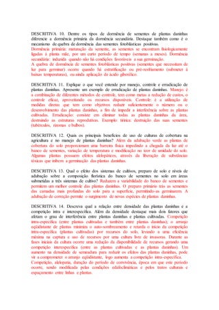 DESCRITIVA 10. Dentre os tipos de dormência de sementes de plantas daninhas
diferencie a dormência primária da dormência secundária. Destaque também como é o
mecanismo de quebra de dormência das sementes fotoblásticas positivas.
Dormência primária: maturação da semente, as sementes se encontram fisiologicamente
ligadas à planta mãe, por um curto período de tempo (semanas a meses). Dormência
secundária: induzida quando não há condições favoráveis a sua germinação.
A quebra de dormência de sementes fotoblásticas positivas (sementes que necessitam de
luz para germinar) ocorre quando há estratificação ou pré-resfriamento (submeter à
baixas temperaturas), ou ainda aplicação de ácido giberélico.
DESCRITIVA 11. Explique o que você entende por manejo, controle e erradicação de
plantas daninhas. Apresente um exemplo de erradicação de plantas daninhas. Manejo: é
a combinação de diferentes métodos de controle, tem como metas a redução de custos, o
controle eficaz, aproveitando os recursos disponíveis. Controle: é a utilização de
medidas diretas que tem como objetivos reduzir suficientemente o número ou o
desenvolvimento das plantas daninhas, a fim de impedir a interferência sobre as plantas
cultivadas. Erradicação: consiste em eliminar todas as plantas daninhas da área,
destruindo as estruturas reprodutivas. Exemplo: tiririca: destruição das suas sementes
(tubérculos, rizomas e bulbos).
DESCRITIVA 12. Quais os principais benefícios de uso de culturas de cobertura na
agricultura e no manejo de plantas daninhas? Além da adubação verde as plantas de
cobertura do solo proporcionam uma barreira física impedindo a chegada da luz até o
banco de sementes, variação de temperatura e modificação no teor de umidade do solo.
Algumas plantas possuem efeitos alelopáticos, através da liberação de substâncias
tóxicas que inibem a germinação das plantas daninhas.
DESCRITIVA 13. Qual o efeito dos sistemas de cultivos, preparo de solo e níveis de
adubação sobre a composição florística do banco de sementes no solo em áreas
submetidas a três sistemas de cultivo? Reduzem a variabilidade do banco de sementes e
permitem um melhor controle das plantas daninhas. O preparo primário trás as sementes
das camadas mais profundas do solo para a superfície, permitindo-as germinarem. A
adubação de correção permite o surgimento de novas espécies de plantas daninhas.
DESCRITIVA 14. Descreva qual a relação entre densidade das plantas daninhas e a
competição intra e interespecífica. Além da densidade destaque mais dois fatores que
afetam o grau de interferência entre plantas daninhas e plantas cultivadas. Competição
intra-específica (entre plantas cultivadas e também entre plantas daninhas); o arranjo
eqüidistante de plantas minimiza o auto-sombreamento e retarda o início da competição
intra-específica (plantas cultivadas) por recursos do solo, levando a uma eficiência
máxima na captura e uso de recursos por uma cultura livre de invasoras. Durante as
fases iniciais da cultura ocorre uma redução da disponibilidade de recursos gerando uma
competição interespecífica (entre as plantas cultivadas e as plantas daninhas). Um
aumento na densidade de semeadura para reduzir os efeitos das plantas daninhas, pode
vir a comprometer o arranjo eqüidistante, logo aumenta a competição intra-específica.
Competição, alelopatia, duração do período de convivência, época em que este período
ocorre, sendo modificada pelas condições edafoclimáticas e pelos tratos culturais e
espaçamento entre linhas e plantas.
 