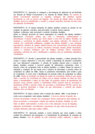 DESCRITIVA 15. Apresente as vantagens e desvantagens da aplicação de um herbicida
em Sistema de Plantio Convencional e no Sistema de Plantio Direto. No sistema de
plantio convencional apresenta as seguintes vantagens: alta eficiência quando
incorporado ao solo ou através da irrigação. No sistema de plantio direto as plantas
daninhas devem ser identificadas e receber o controle específico, havendo um alto custo
em aplicação de herbicidas.
DESCRITIVA 16. O manejo integrado de plantas daninhas consiste na adoção de um
conjunto de métodos e técnicas para prevenção e controle dessas espécies.
Explique a diferença entre prevenção e controle de plantas daninhas.
Quais os métodos possíveis de serem empregados no controle das plantas daninhas?
Descreva-os. Prevenção: prática que evita a introdução, estabelecimento e
disseminação. Controle: práticas que visam manter a área livre de plantas daninhas, ou
monitorar a convivência de plantas daninhas com plantas cultivadas. Os métodos de
controle são: erradicação (eliminação completa das plantas daninhas e suas estruturas
reprodutivas), métodos de manejo cultural (através das características da própria planta
cultivada ou seu processo de cultivo), mecânicos (arranque manual, plantio mecanizado,
capinas e roçadas), biológicos (uso de inimigos naturais), físicos (solarização,
queimadas, cobertura de solo e eletrificação) e químicos (uso de substâncias alelopáticas
e herbicidas).
DESCRITIVA 17. Devido à agressividade das plantas daninhas, a cultura principal deve
ocupar o espaço disponível e, com isso, reduzir a intensidade de prejuízos ocasionados
por essa indesejável competição. A adoção de medidas eficazes para o controle de
plantas daninhas somente é possível quando há informações consistentes sobre o
período crítico de competição entre as plantas daninhas e a cultura. Diante do exposto é
solicitada a condução de um ensaio com o objetivo de determinar o período crítico de
competição na cultura do milho. Quais os parâmetros determinados para avaliar o grau
de competição. E como seria a identificação do período critico de competição na cultura
do milho. Perda de produção em função do tempo de convivência. Deduz-se que quanto
maior o período de convivência da cultura com as plantas daninhas no início do ciclo,
menor a produtividade e índice de área foliar. Os períodos críticos de interferência são
descritos como: período anterior à interferência (PAI), período total de prevenção à
interferência (PTPI) e período crítico de prevenção à interferência (PCPI), através dos
quais é possível determinar o tempo em que efetivamente o controle das plantas
daninhas deve ser efetuado.
DESCRITIVA 18. Qual a relação entre a rotação das culturas milho e soja durante o
verão com a competição entre plantas daninhas? A troca no sistema de gestão dos
recursos de produção e manejo são os principais fatores responsáveis pela mudança no
banco de semente e, consequente redução das espécies de plantas daninhas no solo.
Entre os efeitos estão incluídos os tratos com o solo, alterações no uso de máquinas,
aplicações de herbicidas com diferentes mecanismos de ação, além da presença de
exudados liberados pela outra cultura (milho).
DESCRITIVA 19. Apresente medidas a serem adotadas que visem ampliar o efeito
residual dos defensivos pré-emergentes e o retardamento da germinação de sementes de
plantas daninhas. Uso de palhada no solo (cobertura verde), adubação e adição de
 