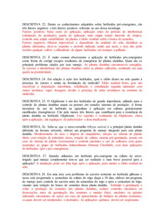 DESCRITIVA 22. Dentre os conhecimentos adquiridos sobre herbicidas pré-emergentes, cite
três fatores negativos e três fatores positivos referente ao uso dessa tecnologia.
Fatores positivos: baixo custo de aplicação, aplicação antes do período de interferência
(otimização da produção), janela de aplicação mais ampla (maior intervalo de tempo),
controla uma ampla variabilidade de plantas e efeito residual sobre o banco de sementes.
Fatores negativos: Eficácia imprevisível, e dependente da umidade do solo, identificar as
plantas infestantes, deve-se respeitar o período indicado sendo que neste, a área não pode
receber qualquer cultivo e dificuldade de alguns herbicidas em transpor a palhada.
DESCRITIVA 23. É muito comum observarmos a aplicação de herbicidas pós-emergentes
como forma de corrigir escapes resultantes da emergência de plantas daninhas. Quais são os
principais problemas citados por esse manejo. As plantas daninhas encontram-se emergidas.
Já ocorreu a interferência das plantas daninhas sobre as plantas cultivadas, resultando em uma
queda na produtividade.
DESCRITIVA 24. Em relação à ação dos herbicidas, qual o efeito destes no solo quanto à
presença de ésteres e amina na formulação da molécula? Efeito residual baixo, pois são
suscetíveis a degradação microbiana, volatilização e cristalização (quando misturado com
outros produtos, super dosagem, devido à presença de anéis aromáticos na estrutura da
molécula).
DESCRITIVA 25. O Glyphosate é um dos herbicidas de grande importância, utilizado para o
controle de plantas daninhas anuais ou perenes em variados sistemas de produção. A forma
inovadora de uso de herbicida na agricultura é aplicação em culturas geneticamente
modificadas (transgênicos). Cite pelo menos três fatores que contribuem para a resistência da
planta daninha ao herbicida Glyphosate. Uso repetido e continuado de Glyphosate, chuva
após a aplicação, má regulagem do pulverizador e dose insuficiente.
DESCRITIVA 26. Sabe-se que o arroz-vermelho (Oryza sativa) é a principal planta daninha
infestante na lavoura arrozeira, elabore um programa de manejo integrado para esta planta
daninha. Monitoramento da área e limpeza de maquinários, adoção ao sistema de plantio
direto com rotação de princípios ativos, rotação de cultura, sistema pré-germinado, pousio em
caso de sistema de plantio convencional e controle mecânico e uso de cultivares com genes
resistentes ao grupo de herbicidas imidazolinonas (Sistema Clearfield), com duas aplicações
de herbicidas (pré e pós-emergência).
DESCRITIVA 27. Quando utilizamos um herbicida pós-emergente na cultura do arroz-
irrigado qual manejo complementar tem-se que ser realizado o mais breve possível após a
aplicação? A inundação pode ser feita logo após a aplicação, para manter o efeito residual no
solo.
DESCRITIVA 28. Em uma área com problemas de azevém resistente ao herbicida glifosato e
nessa está programada a semeadura da cultura do trigo daqui a 30 dias, elabore um programa
de manejo para controle do azevém antes da semeadura do trigo e após a semeadura do trigo,
visando uma redução do banco de sementes dessa planta daninha. Estimular a germinação e
evitar a produção de sementes das plantas daninhas, realizar: controles mecânicos ou
dessecações antes da germinação das sementes e manejo físico, mecânico ou químico
(alterando mecanismos de ação) em caso de aparecimento de biótipos de plantas resistentes,
os quais devem ser monitorados e destruídos. As aplicações químicas devem ser seqüenciais.
 