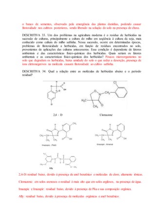 o banco de sementes, observado pela emergência das plantas daninhas, podendo causar
fitotoxidade nos cultivos posteriores, sendo liberado na solução do solo na presença de chuva.
DESCRITIVA 33. Um dos problemas na agricultura moderna é o resíduo de herbicidas na
sucessão de culturas, principalmente a cultura do milho em seqüência à cultura da soja, mais
conhecido como cultura do milho safrinha. Nessa sucessão, ocorre em determinadas épocas,
problemas de fitotoxicidade a herbicidas, em função de resíduos encontrados no solo,
provenientes de aplicações das culturas antecessoras. Essa condição é dependente de fatores
ambientais e das características físico-químicas dos herbicidas. Quais seriam os fatores
ambientais e as características físico-químicas dos herbicidas? Poucos microorganismos no
solo que degradam os herbicidas, baixa umidade do solo o que reduz a desorção, presença de
íons eletronegativos na molécula causam fitotoxidade ao cultivo safrinha.
DESCRITIVA 34. Qual a relação entre as moléculas de herbicidas abaixo e o período
residual?
2,4 – D Clomazone
2,4-D: residual baixo, devido à presença de anel benzênico e moléculas de cloro, altamente iônicas.
Clomazone: em solos arenosos o residual é mais alto que em solos argilosos, na presença de água.
Imazapic e Imazapir: residual baixo, devido à presença de Pka e sua composição orgânica.
Ally: residual baixo, devido à presença de moléculas orgânicas e anel benzênico.
Ally
 