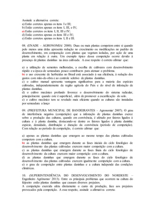 Assinale a alternativa correta:
a) Estão corretos apenas os itens I e III;
b) Estão corretos apenas os itens I, III, e IV;
c) Estão corretos os itens I, II, III e IV;
d) Estão corretos apenas os itens III e IV;
e) Estão corretos apenas os itens I, II e III.
08. (ENADE – AGRONOMIA/ 2000). Duas ou mais plantas competem entre si quando
pelo menos uma delas apresenta redução no crescimento ou modificações no padrão de
desenvolvimento, em comparação com plantas que vegetam isoladas, por ação de uma
planta em relação à outra. Um exemplo típico dessa competição ocorre devido à
presença de plantas daninhas na área cultivada. A esse respeito é correto afirmar que:
a) a utilização de sementes melhoradas, a escolha de cultivares com desenvolvimento
rápido e a época de semeadura pouco contribuem para atenuar o problema.
b) o uso crescente de herbicidas no Brasil está associado à sua eficiência, à redução dos
gastos com mão-de-obra e ao controle seletivo de plantas daninhas.
c) o cultivo manual apresenta vantagens significativas para a maioria das espécies
cultivadas, independentemente da região agrícola do País e do nível de infestação de
plantas daninhas.
d) o cultivo mecânico profundo favorece o desenvolvimento do sistema radicular,
principalmente quando este é superficial, além de promover a escarificação do solo.
e) o cultivo mecânico tem se revelado mais eficiente quando as culturas são instaladas
por semeadura a lanço
09. (PREFEITURA MUNICIPAL DE BANDEIRANTES – Agronomia/ 2007). O grau
de interferência negativa (competição) que a infestação de plantas daninhas exerce
sobre a produção das culturas, quando em convivência, é afetado por fatores ligados à
cultura e à planta daninha, destacando-se dentre os fatores ligados à planta daninha:
espécie, densidade, distribuição e duração da convivência (período de competição).
Com relação ao período de competição, é correto afirmar que:
a) apenas as plantas daninhas que emergem ao mesmo tempo das plantas cultivadas
competem com a cultura.
b) as plantas daninhas que emergem durante as fases iniciais do ciclo fenológico de
desenvolvimento das plantas cultivadas exercem maior competição com a cultura.
c) as plantas daninhas que emergem durante as fases finais do ciclo fenológico de
desenvolvimento da cultura exercem maior competição com a cultura.
d) as plantas daninhas que emergem durante as fases do ciclo fenológico de
desenvolvimento das plantas cultivadas exercem igualmente competição com a cultura.
e) o grau de competição entre plantas daninhas e a cultura independe das condições
climáticas.
10. (SUPERINTENDÊNCIA DO DESENVOLVIMENTO DO NORDESTE –
Engenheiro Agrônomo/ 2013). Entre os principais problemas que ocorrem na cultura do
feijoeiro estão plantas daninhas que causam diversos prejuízos.
A competição exercida afeta diretamente o custo de produção, face aos prejuízos
provocados pela competição. A esse respeito, assinale a afirmativa correta:
 