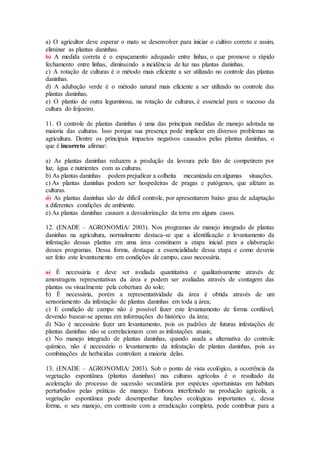 a) O agricultor deve esperar o mato se desenvolver para iniciar o cultivo correto e assim,
eliminar as plantas daninhas.
b) A medida correta é o espaçamento adequado entre linhas, o que promove o rápido
fechamento entre linhas, diminuindo a incidência de luz nas plantas daninhas.
c) A rotação de culturas é o método mais eficiente a ser utilizado no controle das plantas
daninhas.
d) A adubação verde é o método natural mais eficiente a ser utilizado no controle das
plantas daninhas.
e) O plantio de outra leguminosa, na rotação de culturas, é essencial para o sucesso da
cultura do feijoeiro.
11. O controle de plantas daninhas é uma das principais medidas de manejo adotada na
maioria das culturas. Isso porque sua presença pode implicar em diversos problemas na
agricultura. Dentre os principais impactos negativos causados pelas plantas daninhas, o
que é incorreto afirmar:
a) As plantas daninhas reduzem a produção da lavoura pelo fato de competirem por
luz, água e nutrientes com as culturas.
b) As plantas daninhas podem prejudicar a colheita mecanizada em algumas situações.
c) As plantas daninhas podem ser hospedeiras de pragas e patógenos, que afetam as
culturas.
d) As plantas daninhas são de difícil controle, por apresentarem baixo grau de adaptação
a diferentes condições de ambiente.
e) As plantas daninhas causam a desvalorização da terra em alguns casos.
12. (ENADE – AGRONOMIA/ 2003). Nos programas de manejo integrado de plantas
daninhas na agricultura, normalmente destaca-se que a identificação e levantamento da
infestação dessas plantas em uma área constituem a etapa inicial para a elaboração
desses programas. Dessa forma, destaque a essencialidade dessa etapa e como deveria
ser feito este levantamento em condições de campo, caso necessária.
a) É necessária e deve ser avaliada quantitativa e qualitativamente através de
amostragens representativas da área e podem ser avaliadas através de contagem das
plantas ou visualmente pela cobertura do solo;
b) É necessária, porém a representatividade da área é obtida através de um
sensoriamento da infestação de plantas daninhas em toda a área;
c) E condição de campo não é possível fazer este levantamento de forma confiável,
devendo basear-se apenas em informações do histórico da área;
d) Não é necessário fazer um levantamento, pois os padrões de futuras infestações de
plantas daninhas não se correlacionam com as infestações atuais;
e) No manejo integrado de plantas daninhas, quando usada a alternativa do controle
químico, não é necessário o levantamento da infestação de plantas daninhas, pois as
combinações de herbicidas controlam a maioria delas.
13. (ENADE – AGRONOMIA/ 2003). Sob o ponto de vista ecológico, a ocorrência da
vegetação espontânea (plantas daninhas) nas culturas agrícolas é o resultado da
aceleração do processo de sucessão secundária por espécies oportunistas em habitats
perturbados pelas práticas de manejo. Embora interferindo na produção agrícola, a
vegetação espontânea pode desempenhar funções ecológicas importantes e, dessa
forma, o seu manejo, em contraste com a erradicação completa, pode contribuir para a
 
