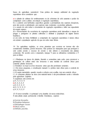 busca da agricultura sustentável. Uma prática de manejo ambiental da vegetação
espontânea deve considerar que:
a) o plantio de culturas de sombreamento ou de cobertura de solo aumenta o poder de
competição com a cultura em relação à vegetação espontânea;
b) o controle com herbicidas específicos garante a permanência das espécies desejáveis,
pois não ocorre a substituição por espécies mais resistentes ao produto aplicado;
c) a aração do solo reduz o crescimento da vegetação espontânea e inibe sua capacidade
de ocupar espaço;
d) o favorecimento da ocorrência da vegetação espontânea pode intensificar o ataque de
pragas e patógenos às plantas cultivadas e diminuir a população de alguns insetos
benéficos;
e) em solos de baixa fertilidade a competição da vegetação espontânea é menos eficaz
em reduzir a população agrícola do que em solos mais férteis.
14. Na agricultura orgânica, as ervas pioneiras que ocorrem no terreno não são
consideradas daninhas, porém invasoras. Elas podem ser manejadas para que protejam o
solo contra erosão e excesso de erosão e não afetem o crescimento das plantas
comerciais. De acordo com o enunciado, marque V para as afirmativas verdadeiras e F
para as falsas:
( ) Mudanças na época de plantio, fazendo a semeadura mais cedo, para promover a
germinação da cultura antes das invasoras é uma medida de controle eficaz para
controlar plantas invasoras.
( ) Erradicar ou roçar as ervas invasoras antes que elas produzam sementes.
( ) Em áreas pequenas, a erradicação manual é a prática mais eficaz para o controle de
ervas invasoras.
( ) O capim marmelada quando roçado e coberto com a palha, tem um controle eficaz.
( ) A cobertura plástica na área com material inerte é um procedimento aceito e tolerado
pela agricultura orgânica.
A seqüência está correta em:
a) V, V, F, F, V
b) F, F, F, F, F
c) F, F, F, V, V
d) V, V, V, V, V
e) V, F, V, F, F
15. O arroz-vermelho é a principal erva daninha de nossa orizicultura.
É uma planta anual, pertencente à família Gramineae, espécie:
a) Leersia hexandra.
b) Sorghum halepense.
c) Orizophagus oryzae.
d) Oryza sativa.
e) Oebalus poecilus.
 