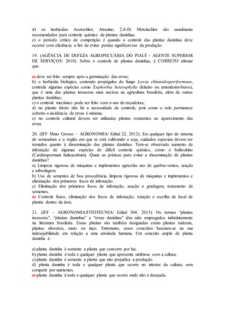 d) os herbicidas Acetochlor; Atrazine; 2,4-D; Metolachlor são usualmente
recomendados para controle químico de plantas daninhas.
e) o período crítico de competição é quando o controle das plantas daninhas deve
ocorrer com eficiência a fim de evitar perdas significativas da produção.
19. (AGÊNCIA DE DEFEZA AGROPECUÁRIA DO PIAUÍ - AGENTE SUPERIOR
DE SERVIÇOS/ 2010). Sobre o controle de plantas daninhas, é CORRETO afirmar
que:
a) deve ser feito sempre após a germinação das ervas;
b) o herbicida biológico, contendo propágulos do fungo Lewia chlamidosporiformans,
controla algumas espécies como Euphorbia heterophylla (leiteiro ou amendoim-bravo),
que é uma das plantas invasoras mais nocivas na agricultura brasileira, além de outras
plantas daninhas;
c) o controle mecânico pode ser feito com o uso de roçadeiras;
d) no plantio direto não há a necessidade de controle, pois como o solo permanece
coberto a incidência de ervas é mínima;
e) no controle cultural devem ser utilizadas plantas resistentes ao aparecimento das
ervas.
20. (IFF Mato Grosso – AGRONOMIA/ Edital 22. 2012). Em qualquer tipo de sistema
de semeadura e a região em que se está cultivando a soja, cuidados especiais devem ser
tomados quanto à disseminação das plantas daninhas. Tem-se observado aumento de
infestação de algumas espécies de difícil controle químico, como o balãozinho
(Cardiospermum halicacabum). Quais as práticas para evitar a disseminação de plantas
daninhas?
a) Limpeza rigorosa de máquinas e implementos agrícolas uso de quebra-ventos, aração
e subsolagem.
b) Uso de sementes de boa procedência, limpeza rigorosa de máquinas e implementos e
eliminação dos primeiros focos de infestação.
c) Eliminação dos primeiros focos de infestação, aração e gradagem, tratamento de
sementes.
d) Controle físico, eliminação dos focos de infestação, rotação e escolha de local de
plantio dentro da área.
21. (IFF - AGRONOMIA/FITOTECNIA/ Edital 304. 2013). Os termos “plantas
invasoras”, “plantas daninhas” e “ervas daninhas” têm sido empregados indistintamente
na literatura brasileira. Essas plantas são também designadas como plantas ruderais,
plantas silvestres, mato ou inço. Entretanto, esses conceitos baseiam-se na sua
indesejabilidade em relação a uma atividade humana. Um conceito amplo de planta
daninha é:
a) planta daninha é somente a planta que concorre por luz.
b) planta daninha é toda e qualquer planta que apresenta simbiose com a cultura.
c) planta daninha é somente a planta que não prejudica a produção.
d) planta daninha é toda e qualquer planta que ocorre no interior da cultura, sem
competir por nutrientes.
e) planta daninha é toda e qualquer planta que ocorre onde não é desejada.
 