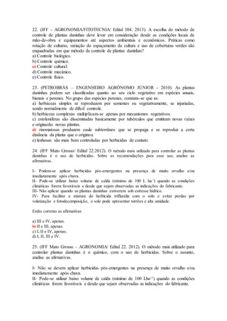 22. (IFF - AGRONOMIA/FITOTECNIA/ Edital 304. 2013). A escolha do método de
controle de plantas daninhas deve levar em consideração desde as condições locais de
mão-de-obra e equipamentos até aspectos ambientais e econômicos. Práticas como
rotação de culturas, variação do espaçamento da cultura e uso de coberturas verdes são
enquadradas em que método de controle de plantas daninhas?
a) Controle biológico.
b) Controle químico.
c) Controle cultural.
d) Controle mecânico.
e) Controle físico.
23. (PETROBRÁS – ENGENHEIRO AGRÔNOMO JÚNIOR - 2010). As plantas
daninhas podem ser classificadas quanto ao seu ciclo vegetativo em espécies anuais,
bienais e perenes. No grupo das espécies perenes, constata-se que as:
a) herbáceas simples se reproduzem por sementes ou vegetativamente, se injuriadas,
sendo normalmente de difícil controle.
b) herbáceas complexas multiplicam-se apenas por mecanismos vegetativos.
c) estoloníferas são disseminadas basicamente por tubérculos que emitiram novas raízes
e originarão novas plantas.
d) rizomatosas produzem caule subterrâneo que se propaga e se reproduz a certa
distância da planta que o originou.
e) lenhosas são mais bem controladas por herbicidas de contato.
24. (IFF Mato Grosso/ Edital 22.2012). O método mais utilizado para controlar as plantas
daninhas é o uso de herbicidas. Sobre as recomendações para esse uso, analise as
afirmativas.
I- Podem-se aplicar herbicidas pós-emergentes na presença de muito orvalho e/ou
imediatamente após chuva.
II- Pode-se utilizar baixo volume de calda (mínimo de 100 L ha-1
) quando as condições
climáticas forem favoráveis e desde que sejam observadas as indicações do fabricante.
III- Não aplicar quando as plantas daninhas estiverem sob estresse hídrico.
IV- Para facilitar a mistura do herbicida trifluralin com o solo e evitar perdas por
volatização e fotodecomposição, o solo pode apresentar torrões e alta umidade.
Estão corretas as afirmativas
a) III e IV, apenas.
b) II e III, apenas.
c) I, II e IV, apenas.
d) I, II, III e IV.
25. (IFF Mato Grosso – AGRONOMIA/ Edital 22. 2012). O método mais utilizado para
controlar plantas daninhas é o químico, com o uso de herbicidas. Sobre o assunto,
analise as afirmativas.
I- Não se devem aplicar herbicidas pós-emergentes na presença de muito orvalho e/ou
imediatamente após chuva.
II- Pode-se utilizar baixo volume de calda (mínimo de 100 Lha-1) quando as condições
climáticas forem favoráveis e desde que sejam observadas as indicações do fabricante.
 
