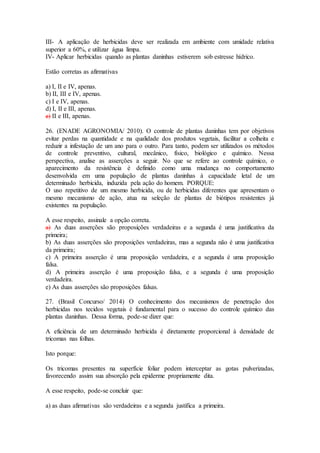 III- A aplicação de herbicidas deve ser realizada em ambiente com umidade relativa
superior a 60%, e utilizar água limpa.
IV- Aplicar herbicidas quando as plantas daninhas estiverem sob estresse hídrico.
Estão corretas as afirmativas
a) I, II e IV, apenas.
b) II, III e IV, apenas.
c) I e IV, apenas.
d) I, II e III, apenas.
e) II e III, apenas.
26. (ENADE AGRONOMIA/ 2010). O controle de plantas daninhas tem por objetivos
evitar perdas na quantidade e na qualidade dos produtos vegetais, facilitar a colheita e
reduzir a infestação de um ano para o outro. Para tanto, podem ser utilizados os métodos
de controle preventivo, cultural, mecânico, físico, biológico e químico. Nessa
perspectiva, analise as asserções a seguir. No que se refere ao controle químico, o
aparecimento da resistência é definido como uma mudança no comportamento
desenvolvida em uma população de plantas daninhas à capacidade letal de um
determinado herbicida, induzida pela ação do homem. PORQUE:
O uso repetitivo de um mesmo herbicida, ou de herbicidas diferentes que apresentam o
mesmo mecanismo de ação, atua na seleção de plantas de biótipos resistentes já
existentes na população.
A esse respeito, assinale a opção correta.
a) As duas asserções são proposições verdadeiras e a segunda é uma justificativa da
primeira;
b) As duas asserções são proposições verdadeiras, mas a segunda não é uma justificativa
da primeira;
c) A primeira asserção é uma proposição verdadeira, e a segunda é uma proposição
falsa.
d) A primeira asserção é uma proposição falsa, e a segunda é uma proposição
verdadeira.
e) As duas asserções são proposições falsas.
27. (Brasil Concurso/ 2014) O conhecimento dos mecanismos de penetração dos
herbicidas nos tecidos vegetais é fundamental para o sucesso do controle químico das
plantas daninhas. Dessa forma, pode-se dizer que:
A eficiência de um determinado herbicida é diretamente proporcional à densidade de
tricomas nas folhas.
Isto porque:
Os tricomas presentes na superfície foliar podem interceptar as gotas pulverizadas,
favorecendo assim sua absorção pela epiderme propriamente dita.
A esse respeito, pode-se concluir que:
a) as duas afirmativas são verdadeiras e a segunda justifica a primeira.
 