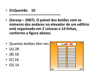 • D1Questão 10 
–––––––––––––––––––––––––– 
• (Saresp – 2007). O painel dos botões com os 
números dos andares no elevador de um edifício 
está organizado em 2 colunas e 14 linhas, 
conforme a figura abaixo. 
• Quantos botões têm neste painel? 
• (A) 28 
• (B) 18 
• (C) 16 
• (D) 14 
 