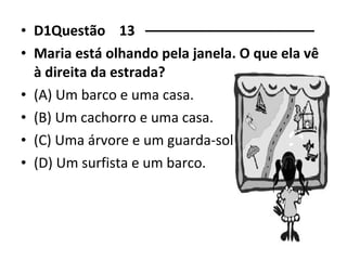 • D1Questão 13 –––––––––––––––––––––– 
• Maria está olhando pela janela. O que ela vê 
à direita da estrada? 
• (A) Um barco e uma casa. 
• (B) Um cachorro e uma casa. 
• (C) Uma árvore e um guarda-sol. 
• (D) Um surfista e um barco. 
 