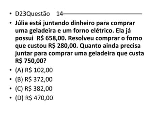 • D23Questão 14––––––––––––––––––––––– 
• Júlia está juntando dinheiro para comprar 
uma geladeira e um forno elétrico. Ela já 
possui R$ 658,00. Resolveu comprar o forno 
que custou R$ 280,00. Quanto ainda precisa 
juntar para comprar uma geladeira que custa 
R$ 750,00? 
• (A) R$ 102,00 
• (B) R$ 372,00 
• (C) R$ 382,00 
• (D) R$ 470,00 
 