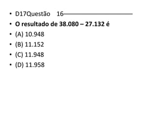 • D17Questão 16–––––––––––––––––––– 
• O resultado de 38.080 – 27.132 é 
• (A) 10.948 
• (B) 11.152 
• (C) 11.948 
• (D) 11.958 
 