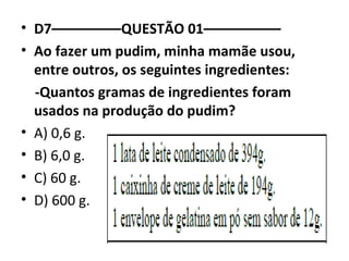 • D7–––––––––QUESTÃO 01–––––––––– 
• Ao fazer um pudim, minha mamãe usou, 
entre outros, os seguintes ingredientes: 
-Quantos gramas de ingredientes foram 
usados na produção do pudim? 
• A) 0,6 g. 
• B) 6,0 g. 
• C) 60 g. 
• D) 600 g. 
 