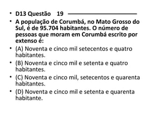 • D13 Questão 19 ––––––––––––––––––––– 
• A população de Corumbá, no Mato Grosso do 
Sul, é de 95.704 habitantes. O número de 
pessoas que moram em Corumbá escrito por 
extenso é: 
• (A) Noventa e cinco mil setecentos e quatro 
habitantes. 
• (B) Noventa e cinco mil e setenta e quatro 
habitantes. 
• (C) Noventa e cinco mil, setecentos e quarenta 
habitantes. 
• (D) Noventa e cinco mil e setenta e quarenta 
habitante. 
 