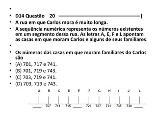 • 
• D14 Questão 20 ––––––––––––––––––––––––––––––| 
• A rua em que Carlos mora é muito longa. 
• A sequência numérica representa os números existentes 
em um segmento dessa rua. As letras A, E, F e L apontam 
as casas em que moram Carlos e alguns de seus familiares. 
• 
• Os números das casas em que moram familiares do Carlos 
são 
• (A) 701, 717 e 741. 
• (B) 701, 719 e 743. 
• (C) 703, 719 e 741. 
• (D) 703, 719 e 743. 
 