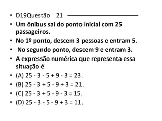 • D19Questão 21 ––––––––––––––––––––– 
• Um ônibus sai do ponto inicial com 25 
passageiros. 
• No 1º ponto, descem 3 pessoas e entram 5. 
• No segundo ponto, descem 9 e entram 3. 
• A expressão numérica que representa essa 
situação é 
• (A) 25 - 3 - 5 + 9 - 3 = 23. 
• (B) 25 - 3 + 5 - 9 + 3 = 21. 
• (C) 25 - 3 + 5 - 9 - 3 = 15. 
• (D) 25 - 3 - 5 - 9 + 3 = 11. 
 