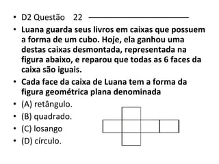 • D2 Questão 22 –––––––––––––––––––––– 
• Luana guarda seus livros em caixas que possuem 
a forma de um cubo. Hoje, ela ganhou uma 
destas caixas desmontada, representada na 
figura abaixo, e reparou que todas as 6 faces da 
caixa são iguais. 
• Cada face da caixa de Luana tem a forma da 
figura geométrica plana denominada 
• (A) retângulo. 
• (B) quadrado. 
• (C) losango 
• (D) círculo. 
