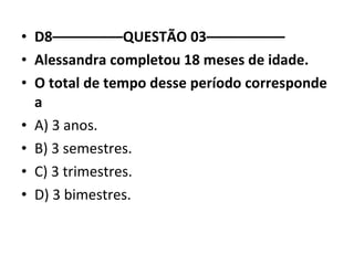 • D8–––––––––QUESTÃO 03–––––––––– 
• Alessandra completou 18 meses de idade. 
• O total de tempo desse período corresponde 
a 
• A) 3 anos. 
• B) 3 semestres. 
• C) 3 trimestres. 
• D) 3 bimestres. 
 