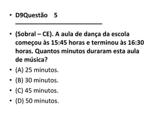 • D9Questão 5 
––––––––––––––––––––––––– 
• (Sobral – CE). A aula de dança da escola 
começou às 15:45 horas e terminou às 16:30 
horas. Quantos minutos duraram esta aula 
de música? 
• (A) 25 minutos. 
• (B) 30 minutos. 
• (C) 45 minutos. 
• (D) 50 minutos. 
 