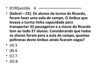 • D19Questão 6 ––––––––––––––––––––– 
• (Sobral – CE). Os alunos da turma do Ricardo, 
foram fazer uma aula de campo. O ônibus que 
levava a turma tinha capacidade para 
transportar 32 passageiros e a classe do Ricardo 
tem ao todo 27 alunos. Considerando que todos 
os alunos foram para a aula de campo, quantas 
poltronas deste ônibus ainda ficaram vagas? 
• (A) 5 
• (B) 6. 
• (C) 7. 
• (D) 8. 
 