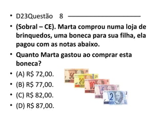 • D23Questão 8 –––––––––––––––––––– 
• (Sobral – CE). Marta comprou numa loja de 
brinquedos, uma boneca para sua filha, ela 
pagou com as notas abaixo. 
• Quanto Marta gastou ao comprar esta 
boneca? 
• (A) R$ 72,00. 
• (B) R$ 77,00. 
• (C) R$ 82,00. 
• (D) R$ 87,00. 
 