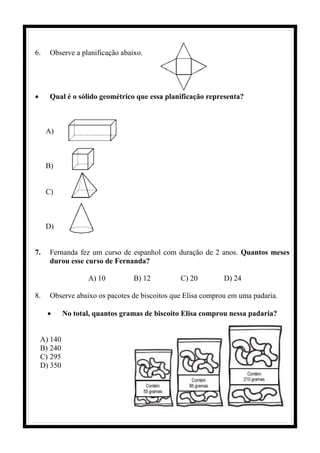 6. Observe a planificação abaixo.
• Qual é o sólido geométrico que essa planificação representa?
A)
B)
C)
D)
7. Fernanda fez um curso de espanhol com duração de 2 anos. Quantos meses
durou esse curso de Fernanda?
A) 10 B) 12 C) 20 D) 24
8. Observe abaixo os pacotes de biscoitos que Elisa comprou em uma padaria.
• No total, quantos gramas de biscoito Elisa comprou nessa padaria?
A) 140
B) 240
C) 295
D) 350
 