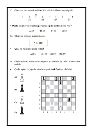 12. Observe a reta numérica abaixo. Ela está dividida em partes iguais.
• Qual é o número que está representado pelo ponto S nessa reta?
A) 76 B) 78 C) 80 D) 82
13. Observe a conta no quadro abaixo.
• Qual é o resultado dessa conta?
A) 113 B) 540 C) 550 D) 700
14. Observe abaixo a disposição das peças no tabuleiro de xadrez durante uma
partida.
• Qual é a peça do jogo localizada na posição (L,5) desse tabuleiro?
A)
B)
C)
D)
5 x 108
 