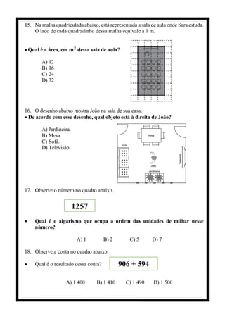 15. Na malha quadriculada abaixo, está representada a sala de aula onde Sara estuda.
O lado de cada quadradinho dessa malha equivale a 1 m.
• Qual é a área, em 𝒎𝟐
dessa sala de aula?
A) 12
B) 16
C) 24
D) 32
16. O desenho abaixo mostra João na sala de sua casa.
• De acordo com esse desenho, qual objeto está à direita de João?
A) Jardineira.
B) Mesa.
C) Sofá.
D) Televisão
17. Observe o número no quadro abaixo.
• Qual é o algarismo que ocupa a ordem das unidades de milhar nesse
número?
A) 1 B) 2 C) 5 D) 7
18. Observe a conta no quadro abaixo.
• Qual é o resultado dessa conta?
A) 1 400 B) 1 410 C) 1 490 D) 1 500
1257
906 + 594
 