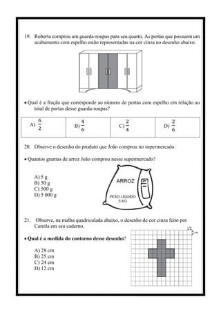 19. Roberta comprou um guarda-roupas para seu quarto. As portas que possuem um
acabamento com espelho estão representadas na cor cinza no desenho abaixo.
• Qual é a fração que corresponde ao número de portas com espelho em relação ao
total de portas desse guarda-roupas?
A)
6
2 B)
4
6
C)
2
4
D)
2
6
20. Observe o desenho do produto que João comprou no supermercado.
• Quantos gramas de arroz João comprou nesse supermercado?
A) 5 g
B) 50 g
C) 500 g
D) 5 000 g
21. Observe, na malha quadriculada abaixo, o desenho de cor cinza feito por
Camila em seu caderno.
• Qual é a medida do contorno desse desenho?
A) 28 cm
B) 25 cm
C) 24 cm
D) 12 cm
 
