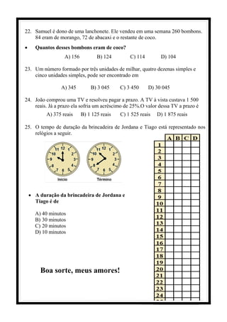 22. Samuel é dono de uma lanchonete. Ele vendeu em uma semana 260 bombons.
84 eram de morango, 72 de abacaxi e o restante de coco.
• Quantos desses bombons eram de coco?
A) 156 B) 124 C) 114 D) 104
23. Um número formado por três unidades de milhar, quatro dezenas simples e
cinco unidades simples, pode ser encontrado em
A) 345 B) 3 045 C) 3 450 D) 30 045
24. João comprou uma TV e resolveu pagar a prazo. A TV à vista custava 1 500
reais. Já a prazo ela sofria um acréscimo de 25%.O valor dessa TV a prazo é
A) 375 reais B) 1 125 reais C) 1 525 reais D) 1 875 reais
25. O tempo de duração da brincadeira de Jordana e Tiago está representado nos
relógios a seguir.
• A duração da brincadeira de Jordana e
Tiago é de
A) 40 minutos
B) 30 minutos
C) 20 minutos
D) 10 minutos
Boa sorte, meus amores!
 