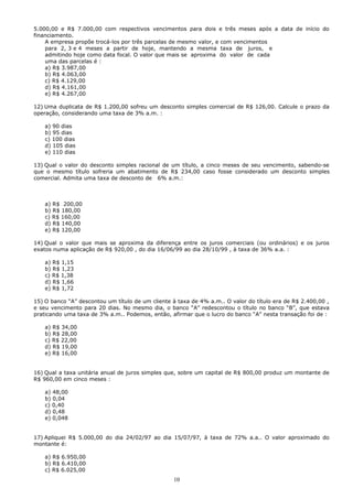 5.000,00 e R$ 7.000,00 com respectivos vencimentos para dois e três meses após a data de início do
financiamento.
    A empresa propõe trocá-los por três parcelas de mesmo valor, e com vencimentos
    para 2, 3 e 4 meses a partir de hoje, mantendo a mesma taxa de juros, e
    admitindo hoje como data focal. O valor que mais se aproxima do valor de cada
    uma das parcelas é :
    a) R$ 3.987,00
    b) R$ 4.063,00
    c) R$ 4.129,00
    d) R$ 4.161,00
    e) R$ 4.267,00

12) Uma duplicata de R$ 1.200,00 sofreu um desconto simples comercial de R$ 126,00. Calcule o prazo da
operação, considerando uma taxa de 3% a.m. :

    a) 90 dias
    b) 95 dias
    c) 100 dias
    d) 105 dias
    e) 110 dias

13) Qual o valor do desconto simples racional de um título, a cinco meses de seu vencimento, sabendo-se
que o mesmo título sofreria um abatimento de R$ 234,00 caso fosse considerado um desconto simples
comercial. Admita uma taxa de desconto de 6% a.m.:



    a) R$ 200,00
    b) R$ 180,00
    c) R$ 160,00
    d) R$ 140,00
    e) R$ 120,00

14) Qual o valor que mais se aproxima da diferença entre os juros comerciais (ou ordinários) e os juros
exatos numa aplicação de R$ 920,00 , do dia 16/06/99 ao dia 28/10/99 , à taxa de 36% a.a. :

    a) R$ 1,15
    b) R$ 1,23
    c) R$ 1,38
    d) R$ 1,66
    e) R$ 1,72

15) O banco “A” descontou um título de um cliente à taxa de 4% a.m.. O valor do título era de R$ 2.400,00 ,
e seu vencimento para 20 dias. No mesmo dia, o banco “A” redescontou o título no banco “B”, que estava
praticando uma taxa de 3% a.m.. Podemos, então, afirmar que o lucro do banco “A” nesta transação foi de :

    a) R$ 34,00
    b) R$ 28,00
    c) R$ 22,00
    d) R$ 19,00
    e) R$ 16,00


16) Qual a taxa unitária anual de juros simples que, sobre um capital de R$ 800,00 produz um montante de
R$ 960,00 em cinco meses :

    a) 48,00
    b) 0,04
    c) 0,40
    d) 0,48
    e) 0,048


17) Apliquei R$ 5.000,00 do dia 24/02/97 ao dia 15/07/97, à taxa de 72% a.a.. O valor aproximado do
montante é:

    a) R$ 6.950,00
    b) R$ 6.410,00
    c) R$ 6.025,00
                                                  10
 
