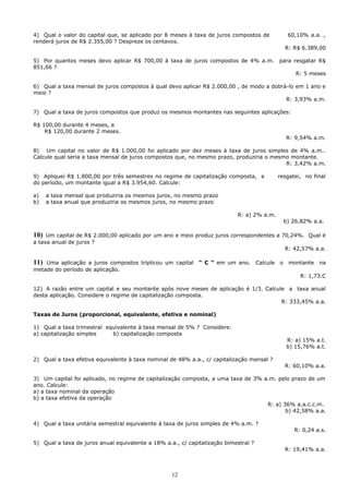 4) Qual o valor do capital que, se aplicado por 8 meses à taxa de juros compostos de                60,10% a.a. ,
renderá juros de R$ 2.355,00 ? Despreze os centavos.
                                                                                                   R: R$ 6.389,00

5) Por quantos meses devo aplicar R$ 700,00 à taxa de juros compostos de 4% a.m.               para resgatar R$
851,66 ?
                                                                                                       R: 5 meses

6) Qual a taxa mensal de juros compostos à qual devo aplicar R$ 2.000,00 , de modo a dobrá-lo em 1 ano e
meio ?
                                                                                          R: 3,93% a.m.

7) Qual a taxa de juros compostos que produz os mesmos montantes nas seguintes aplicações:

R$ 100,00 durante 4 meses, e
    R$ 120,00 durante 2 meses.
                                                                                                   R: 9,54% a.m.

8) Um capital no valor de R$ 1.000,00 foi aplicado por dez meses à taxa de juros simples de 4% a.m..
Calcule qual seria a taxa mensal de juros compostos que, no mesmo prazo, produziria o mesmo montante.
                                                                                          R: 3,42% a.m.

9) Apliquei R$ 1.800,00 por três semestres no regime de capitalização composta, e              resgatei, no final
do período, um montante igual a R$ 3.954,60. Calcule:

a)    a taxa mensal que produziria os mesmos juros, no mesmo prazo
b)    a taxa anual que produziria os mesmos juros, no mesmo prazo

                                                                           R: a) 2% a.m.
                                                                                                   b) 26,82% a.a.

10)  Um capital de R$ 2.000,00 aplicado por um ano e meio produz juros correspondentes a 70,24%. Qual é
a taxa anual de juros ?
                                                                                          R: 42,57% a.a.

11) Uma aplicação a juros compostos triplicou um capital     “ C “ em um ano.        Calcule   o    montante   na
metade do período de aplicação.
                                                                                                        R: 1,73.C

12) A razão entre um capital e seu montante após nove meses de aplicação é 1/3. Calcule a taxa anual
desta aplicação. Considere o regime de capitalização composta.
                                                                                      R: 333,45% a.a.

Taxas de Juros (proporcional, equivalente, efetiva e nominal)

1) Qual a taxa trimestral equivalente à taxa mensal de 5% ? Considere:
a) capitalização simples    b) capitalização composta
                                                                                                    R: a) 15% a.t.
                                                                                                    b) 15,76% a.t.

2) Qual a taxa efetiva equivalente à taxa nominal de 48% a.a., c/ capitalização mensal ?
                                                                                                   R: 60,10% a.a.

3) Um capital foi aplicado, no regime de capitalização composta, a uma taxa de 3% a.m. pelo prazo de um
ano. Calcule:
a) a taxa nominal da operação
b) a taxa efetiva da operação
                                                                                   R: a) 36% a.a.c.c.m.
                                                                                          b) 42,58% a.a.

4) Qual a taxa unitária semestral equivalente à taxa de juros simples de 4% a.m. ?
                                                                                                      R: 0,24 a.s.

5) Qual a taxa de juros anual equivalente a 18% a.a., c/ capitalização bimestral ?
                                                                                                   R: 19,41% a.a.



                                                   12
 