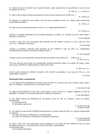 6) Calcule as taxas trimestrais que, respectivamente, sejam proporcionais e equivalentes à taxa de juros
compostos de 6% a.m.
                                                                             R: 18% a.t. e 19,10% a.t.

7) Qual a taxa unitária bimestral equivalente à taxa de juros compostos de 79,58% a.a. ?
                                                                                              R: 0,1025 a.b.

8) Apliquei um capital por sete meses à taxa de juros compostos de 6% a.m.. Qual a taxa proporcional
mensal desta operação ?
                                                                                      R: 7,19% a.m.

9) Qual a taxa trimestral equivalente a 63% a.s., c/ capitalização bimestral ?

                                                                                              R: 33,10% a.t.

10) Qual o montante produzido por R$ 5.000,00 aplicados a 12,68% a.a., durante um ano e sete meses ?
Despreze os centavos.
                                                                                      R: R$ 6.040,00

11) Qual o valor dos juros produzidos pela aplicação de R$ 2.000,00 durante um ano à taxa de 24%
a.a.c.c.m. ? Despreze os centavos.
                                                                                      R: R$ 536,00

12) Qual o montante produzido pela aplicação de R$ 4.000,00 à taxa de 36% a.a., capitalizados
semestralmente, durante um período de dezoito meses ?

                                                                                            R: R$ 78.693,00

13) Qual a taxa anual capitalizada semestralmente equivalente à taxa efetiva de   4,04% a.a. ?
                                                                                          R: 4% a.a.c.c.s.

14) A que taxa de juros anual com capitalização semestral devemos aplicar um capital, de modo a obter
juros iguais a 85,09% do capital aplicado, após quatro anos ?

                                                                                           R: 16% a.a.c.c.s.

15) Em quanto tempo R$ 2.000,00 montarão a R$ 2.524,95 se aplicados a uma taxa de 12% a.a., com
capitalização semestral ?
                                                                                      R: 2 anos

Convenção linear e exponencial

1) Um capital de R$ 50.000,00 foi aplicado à taxa de 36% a.a. durante dois anos e quatro meses. Qual o
valor do montante, considerando-se a convenção linear ?

                                                                                           R: R$ 103.577,60

2) Apliquei R$ 80.000,00 por três anos e três meses, à taxa de 60% a.a.. Quanto resgatarei no final da
aplicação ? Considere a convenção exponencial. Despreze os centavos.
                                                                                    R: R$ 368.536,00

3) Um cliente aplicou R$ 30.000,00 por 30 meses à taxa de 18% a.a. Calcule o valor do resgate,
considerando:
    a) convenção linear
    b) convenção exponencial
                                                                            R: a) R$ 45.531,00
                                                                               b) R$ 45.376,00

4) Um capital no valor de R$ 25.000,00 foi aplicado por 42 meses à taxa de 30% a.a.. Calcule, desprezando
os centavos :
    a) o valor dos juros, considerando a convenção linear
    b) o valor do montante, considerando a convenção exponencial
                                                                                      R: a) R$ 38.163,00
                                                                                          b) R$ 62.624,00

5) Qual o valor dos juros produzidos numa aplicação de um capital de R$ 4.000,00 à taxa de juros
compostos de 6% a.m., no período de 15.04.99 a 29.06.99 , considerando:
a) convenção linear
    b) convenção exponencial
                                                   13
 
