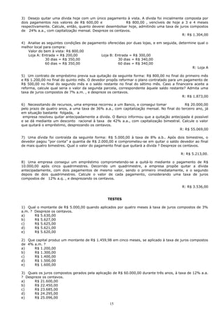 3) Desejo quitar uma dívida hoje com um único pagamento à vista. A dívida foi inicialmente composta por
dois pagamentos nos valores de R$ 600,00 e                R$ 800,00 , vencíveis de hoje a 3 e 4 meses
respectivamente. Calcule, então, quanto deverei desembolsar hoje, admitindo uma taxa de juros compostos
de 24% a.a., com capitalização mensal. Despreze os centavos.
                                                                                         R: R$ 1.304,00

4) Analise as seguintes condições de pagamento oferecidas por duas lojas, e em seguida, determine qual o
melhor local para compra:
   Valor do bem à vista: R$ 800,00
   Loja A: Entrada = R$ 200,00             Loja B: Entrada = R$ 300,00
              30 dias = R$ 350,00                    30 dias = R$ 340,00
              60 dias = R$ 350,00                    60 dias = R$ 340,00
                                                                                               R: Loja A

5) Um contrato de empréstimo previa sua quitação da seguinte forma: R$ 800,00 no final do primeiro mês
e R$ 1.200,00 no final do quinto mês. O devedor propôs reformar o plano contratado para um pagamento de
R$ 500,00 no final do segundo mês e o saldo restante no final do sétimo mês. Caso a financeira aceite a
reforma, calcule qual seria o valor da segunda parcela, correspondente àquele saldo restante? Admita uma
taxa de juros compostos de 7% a.m. , e despreze os centavos.
                                                                                           R: R$ 1.873,00

6) Necessitando de recursos, uma empresa recorreu a um Banco, e consegui tomar             R$ 20.000,00
pelo prazo de quatro anos, a uma taxa de 36% a.a., com capitalização mensal. No final do terceiro ano, já
em situação bastante folgada, a
 empresa resolveu quitar antecipadamente a dívida. O Banco informou que a quitação antecipada é possível
e se dá mediante um desconto racional à taxa de 42% a.a., com capitalização bimestral. Calcule o valor
que quitará o empréstimo, desprezando os centavos.
                                                                                        R: R$ 55.069,00

7) Uma dívida foi contraída da seguinte forma: R$ 5.000,00 à taxa de 8% a.b.. Após dois bimestres, o
devedor pagou “por conta” a quantia de R$ 2.000,00 e comprometeu-se em quitar o saldo devedor ao final
de mais quatro bimestres. Qual o valor do pagamento final que quitará a dívida ? Despreze os centavos.

                                                                                         R: R$ 5.213,00.

8) Uma empresa consegui um empréstimo comprometendo-se a quitá-lo mediante o pagamento de R$
10.000,00 após cinco quadrimestres. Decorrido um quadrimestre, a empresa propõe quitar a dívida
antecipadamente, com dois pagamentos de mesmo valor, sendo o primeiro imediatamente, e o segundo
depois de dois quadrimestres. Calcule o valor de cada pagamento, considerando uma taxa de juros
compostos de 12% a.q. , e desprezando os centavos.

                                                                                          R: R$ 3.536,00


                                                TESTES

1) Qual o montante de R$ 5.000,00 quando aplicados por quatro meses à taxa de juros compostos de 3%
a.m. ? Despreze os centavos.
a)     R$ 5.630,00
b)     R$ 5.627,00
c)     R$ 5.625,00
d)     R$ 5.621,00
e)     R$ 5.620,00

2) Que capital produz um montante de R$ 1.459,98 em cinco meses, se aplicado à taxa de juros compostos
de 4% a.m. ?
a)    R$ 1.200,00
b)    R$ 1.300,00
c)    R$ 1.400,00
d)    R$ 1.500,00
e)    R$ 1.600,00

3) Quais os juros compostos gerados pela aplicação de R$ 60.000,00 durante três anos, à taxa de 12% a.a.
? Despreze os centavos.
a)     R$ 21.600,00
b)     R$ 22.450,00
c)     R$ 23.685,00
d)     R$ 24.295,00
e)     R$ 25.096,00
                                                 15
 