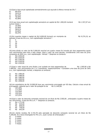 13) Qual a taxa anual capitalizada semestralmente que equivale à efetiva mensal de 5% ?
a)     68,02%
b)     34,01%
c)     64,10%
d)     78,50%
e)     45,48%

14) A que taxa anual com capitalização semestral um capital de R$ 1.000,00 montará        R$ 1.557,97 em
quinze meses ?
a)      19,40%
b)      25,48%
c)      38,81%
d)      42,60%
e)      56,24%

15) Em quantos meses o capital de R$ 8.000,00 formará um montante de                      R$ 9.274,19, se
aplicado à taxa de 6% a.a., com capitalização semestral ?
a)      5
b)      10
c)      20
d)      25
e)      30

16) Uma dívida no valor de R$ 5.000,00 vencível em quatro meses foi trocada por dois pagamentos iguais
com vencimentos para dois e sete meses. Qual o valor da nova parcela, considerando uma taxa de juros
compostos de 96% a.a., com capitalização mensal ? Despreze os centavos.
a)    R$ 2.650,00
b)    R$ 2.620,00
c)    R$ 2.590,00
d)    R$ 2.550,00
e)    R$ 2.520,00

17) Qual o valor atual de uma dívida a ser quitada em dois pagamentos de           R$ 1.200,00 e R$
1.800,00 , com vencimentos em 2 e 3 semestres, respectivamente ? Considere uma taxa de juros de 36%
a.a., com capitalização mensal, e despreze os centavos.

a)     R$   1.989,00
b)     R$   1.988,00
c)     R$   1.980,00
d)     R$   1.899,00
e)     R$   1.898,00

18) Um empréstimo de R$ 10.000,00 teve seu vencimento prorrogado por 60 dias. Calcule a taxa anual da
prorrogação, sabendo que o valor da quitação foi de R$ 11.449,00.
a)     107,28%
b)     117,20%
c)     123,50%
d)     125,22%
e)     127,25%

19) Qual o valor do desconto composto racional de um título de R$ 2.500,00 , antecipado a quatro meses de
seu vencimento, à taxa de 9% a.m. ? Despreze os centavos.
a)     R$ 1.771,00
b)     R$ 925,00
c)     R$ 848,00
d)     R$ 728,00
e)     R$ 642,00

20) Um cliente recebeu R$ 3.733,78 pela operação de desconto composto racional de um título de R$
4.200,00. Se a taxa empregada foi 4% a.m., qual o prazo de antecipação ?
a)     3 meses
b)     4 meses
c)     5 meses
d)     6 meses
e)     7 meses


                                             GABARITO
                                                  17
 