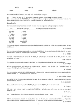 156,00                 1.840,00

  Capital:                  Capital:                 Capital:                Capital:


5) Construa o fluxo de caixa para cada uma das situações a seguir:

a)      Compra no valor de R$ 100,00 em 3 parcelas mensais iguais de R$ 35,00 sem entrada.
b)      Investimento de R$ 20.000,00 em ações na bolsa em janeiro/99; recebimento de dividendos no
valor de R$ 5.000,00 e R$ 7.000,00 em maio/99 e agosto/99, respectivamente.

Juros Simples

1) Calcule a taxa equivalente ao período de cada uma das seguintes aplicações a juros simples:

    Taxa         Período de aplicação            Taxa Equivalente a toda aplicação.

   20% a.m.             2 meses
   24% a.a.             3 meses
    2% a.m.               15 dias
  0,1% a.d.             4 meses
   10% a.b.             3 meses
   24% a.s.             2 meses
    9% a.t.                 1 mês
   48% a.a.           1 trimestre
   60% a.a.               90 dias

2) Calcular os juros simples produzidos por uma aplicação no valor de R$ 5.000,00 durante 4 meses, à taxa
de 3% a.m.
                                                                                            R: R$ 600,00

3) Um cliente realizou uma aplicação no valor de R$ 2.500,00 por um período de 60 dias. Calcule os juros
simples desta aplicação, sabendo que a taxa foi de   24% a.a.
                                                                                           R: R$ 100,00

4) Qual o montante de um capital de R$ 3.000,00 aplicado por um período de 15 dias, à taxa de juros
simples de 12% a.b. ?
                                                                                     R: R$ 3.090,00

5) Apliquei R$ 800,00 por 3 meses à taxa de 0,1% a.d. Quanto irei receber ao final da aplicação ?
                                                                                              R: R$ 872,00

6) Por quantos meses devo aplicar um capital de R$ 4.000,00 à taxa de 2% a.m. , para ter direito a
receber R$ 4.320,00 ao final da aplicação ?
                                                                                      R: 4 meses

7) Um investidor aplicou R$ 3.000,00 à taxa de 1,5% a.m. Por quanto tempo deverá manter a aplicação, se
desejar receber R$ 3.600,00 ao final da aplicação ?

                                                                                        R: 1ano 1mês e 10 dias

8) No dia 03/08/99 realizei uma aplicação no valor de R$ 50.000,00 à taxa de 5% a.m. Quando terei direito
a receber R$ 51.750,00 ?
                                                                                        R: Em 24/08/99

9) A que taxa mensal devo aplicar R$ 200,00 para receber R$ 250,00 em cinco meses ?
                                                                                                   R: 5% a.m.

10) Qual a taxa de juros à qual um capital de R$ 1.350,00 aplicados durante 9 meses       produz juros simples
de R$ 243,00 ?
                                                                                                   R: 2% a.m.

11) A que taxa mensal devo aplicar um capital de modo a dobrá-lo em 1 ano ?
                                                                                                R: 8,33% a.m.

12) Um cliente aplicou metade de seu capital à taxa de 5% a.m. e a outra metade a 48% a.a. Depois de
três meses, verificou que a aplicação lhe rendeu R$ 108,00 de juros. Calcule o capital aplicado.
                                                                                                 R: R$ 800,00
                                                    2
 