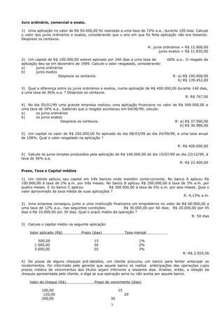 Juro ordinário, comercial e exato.

1) Uma aplicação no valor de R$ 50.000,00 foi realizada a uma taxa de 72% a.a., durante 120 dias. Calcule
o valor dos juros ordinários e exatos, considerando que o ano em que foi feita aplicação não era bissexto.
Despreze os centavos.

                                                                            R: juros ordinários = R$ 12.000,00
                                                                                  juros exatos = R$ 11.835,00

2) Um capital de R$ 100.000,00 esteve aplicado por 240 dias a uma taxa de             60% a.a.. O resgate da
aplicação deu-se em dezembro de 1999. Calcule o valor resgatado, considerando:
a)       juros ordinários
b)       juros exatos
                      Despreze os centavos.                                               R: a) R$ 140.000,00
                                                                                             b) R$ 139.452,00

3) Qual a diferença entre os juros ordinários e exatos, numa aplicação de R$ 400.000,00 durante 140 dias,
a uma taxa de 36% a.a. ? Despreze os centavos.
                                                                                            R: R$ 767,00

4) No dia 05/01/99 uma grande empresa realizou uma aplicação financeira no valor de R$ 500.000,00 a
uma taxa de 18% a.a.. Sabendo que o resgate aconteceu em 04/06/99, calcule:
a)     os juros ordinários
b)     os juros exatos
                     Despreze os centavos.                                        R: a) R$ 37.500,00
                                                                                     b) R$ 36.986,00

5) Um capital no valor de R$ 250.000,00 foi aplicado do dia 08/03/99 ao dia 24/09/99, a uma taxa anual
de 108%. Qual o valor resgatado na aplicação ?

                                                                                            R: R$ 400.000,00

6) Calcule os juros simples produzidos pela aplicação de R$ 140.000,00 do dia 15/07/99 ao dia 22/12/99, à
taxa de 36% a.a.
                                                                                         R: R$ 22.400,00

Prazo, Taxa e Capital médios

1) Um cliente aplicou seu capital em três bancos onde mantém conta-corrente. No banco A aplicou R$
100.000,00 à taxa de 2% a.m. por três meses. No banco B aplicou R$ 200.000,00 à taxa de 3% a.m. por
quatro meses. E no banco C aplicou               R$ 300.000,00 à taxa de 5% a.m. por seis meses. Qual o
valor aproximado da taxa média de suas aplicações ?
                                                                                         R: 4,13% a.m.

2) Uma empresa conseguiu junto a uma instituição financeira um empréstimo no valor de R$ 60.000,00 a
uma taxa de 12% a.a., nas seguintes condições:            R$ 30.000,00 por 60 dias; R$ 20.000,00 por 45
dias e R$ 10.000,00 por 30 dias. Qual o prazo médio da operação ?
                                                                                              R: 50 dias

3) Calcule o capital médio na seguinte aplicação:

    Valor aplicado (R$)           Prazo (dias)                Taxa mensal

         500,00                          15                          1%
       1.500,00                          30                          2%
       3.000,00                          20                          3%
                                                                                               R: R$ 2.055,56

4) De posse de alguns cheques pré-datados, um cliente procurou um banco para tentar antecipar os
recebimentos. Foi informado pelo gerente que aquele banco só realiza antecipações das operações cujos
prazos médios de vencimentos dos títulos sejam inferiores a sessenta dias. Analise, então, a relação de
cheques apresentada pelo cliente, e diga se sua operação seria ou não aceita por aquele banco.

    Valor do cheque (R$)                 Prazo de vencimento (dias)

           100,00                                        15
            120,00                                            20
           200,00                                   30
                                                    3
 