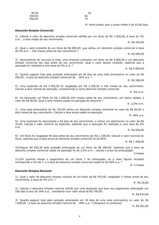 90,00                                           50
           400,00                                      60
           500,00                                      70

                                                        R: Seria aceita, pois o prazo médio é de 52,06 dias.

Desconto Simples Comercial

1) Calcule o valor do desconto simples comercial sofrido por um título de R$ 7.000,00, à taxa de 3%
a.m. , a dois meses de seu vencimento.
                                                                                        R: R$ 420,00

2) Qual o valor presente de um título de R$ 800,00 que sofreu um desconto simples comercial à taxa
de 5% a.m. , três meses antes de seu vencimento ?
                                                                                     R: R$ 680,00

3) Necessitando de recursos à vista, uma empresa submeteu um título de R$ 5.000,00 a um desconto
simples comercial dez dias antes de seu vencimento. Qual o valor líquido recebido, sabendo que a
operação foi realizada a uma taxa de 6% a.m. ?
                                                                                   R: R$ 4.900,00

4) Quanto pagarei hoje pela quitação antecipada em 20 dias de uma nota promissória no valor de R$
600,00 , à taxa de desconto simples comercial de 36% a.a. ?
                                                                                     R: R$ 588,00

5) Uma duplicata de R$ 2.500,00 foi resgatada por R$ 2.200,00 a três meses do seu vencimento.
Calcule a taxa mensal da operação, considerando-a como desconto simples comercial.
                                                                                   R: 4% a.m.

6) Ao descontar um título de R$ 1.200,00 três meses antes de seu vencimento, um banco abateu o
valor de R$ 90,00. Qual a taxa mensal usada na operação de desconto ?
                                                                                  R: 2,5% a.m.

7) Uma nota promissória de R$ 750,00 sofreu um desconto simples comercial no valor de R$ 60,00 a
dois meses de seu vencimento. Calcule a taxa anual usada na operação.
                                                                                     R: 48% a.a.

8) Uma duplicata foi descontada a 60 dias de seu vencimento, e sofreu um abatimento no valor de R$
34,00. Calcule o valor nominal da duplicata, sabendo que a operação foi realizada a uma taxa de 2%
a.m.
                                                                                       R: R$ 850,00

9) Um título foi resgatado 90 dias antes de seu vencimento por R$ 1.190,00. Calcule o valor nominal do
título, sabendo que a taxa anual de desconto simples comercial foi de 60%.
                                                                                       R: R$ 1.400,00

10) Paguei R$ 832,50 pela quitação antecipada de um título de R$ 900,00. Sabendo que a taxa de
desconto simples comercial usada na operação foi de 2,5% a.m. , calcule o prazo de antecipação.
                                                                                                3 meses

11) Em quantos meses o pagamento de um título T foi antecipado, se o valor líquido recebido
corresponde a 4/5 de T, e a taxa de desconto simples comercial usada foi de 60% a.a. ?
                                                                                       R: 4 meses

Desconto Simples Racional

1) Qual o valor do desconto simples racional de um título de R$ 470,00, resgatado 3 meses antes de seu
vencimento, à taxa de 2% a.m. ?
                                                                                           R: R$ 26,60

2) Calcule o desconto simples racional sofrido por uma duplicata que teve seu pagamento antecipado em
100 dias à taxa de 36% a.a. , resultando num valor atual de R$ 740,00.
                                                                                         R: R$ 814,00

3) Quanto pagarei hoje pela quitação antecipada em 30 dias de uma nota promissória no valor de R$
1.000,00 , à taxa de desconto simples racional de 48% a.a. ? (Despreze os centavos)
                                                                                     R: R$ 961,00



                                                  4
 