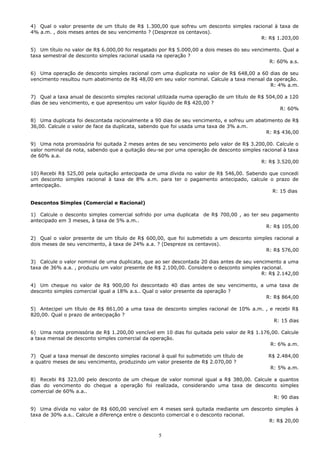 4) Qual o valor presente de um título de R$ 1.300,00 que sofreu um desconto simples racional à taxa de
4% a.m. , dois meses antes de seu vencimento ? (Despreze os centavos).
                                                                                       R: R$ 1.203,00

5) Um título no valor de R$ 6.000,00 foi resgatado por R$ 5.000,00 a dois meses do seu vencimento. Qual a
taxa semestral de desconto simples racional usada na operação ?
                                                                                             R: 60% a.s.

6) Uma operação de desconto simples racional com uma duplicata no valor de R$ 648,00 a 60 dias de seu
vencimento resultou num abatimento de R$ 48,00 em seu valor nominal. Calcule a taxa mensal da operação.
                                                                                            R: 4% a.m.

7) Qual a taxa anual de desconto simples racional utilizada numa operação de um título de R$ 504,00 a 120
dias de seu vencimento, e que apresentou um valor líquido de R$ 420,00 ?
                                                                                                  R: 60%

8) Uma duplicata foi descontada racionalmente a 90 dias de seu vencimento, e sofreu um abatimento de R$
36,00. Calcule o valor de face da duplicata, sabendo que foi usada uma taxa de 3% a.m.
                                                                                           R: R$ 436,00

9) Uma nota promissória foi quitada 2 meses antes de seu vencimento pelo valor de R$ 3.200,00. Calcule o
valor nominal da nota, sabendo que a quitação deu-se por uma operação de desconto simples racional à taxa
de 60% a.a.
                                                                                         R: R$ 3.520,00

10) Recebi R$ 525,00 pela quitação antecipada de uma dívida no valor de R$ 546,00. Sabendo que concedi
um desconto simples racional à taxa de 8% a.m. para ter o pagamento antecipado, calcule o prazo de
antecipação.
                                                                                            R: 15 dias

Descontos Simples (Comercial e Racional)

1) Calcule o desconto simples comercial sofrido por uma duplicata de R$ 700,00 , ao ter seu pagamento
antecipado em 3 meses, à taxa de 5% a.m..
                                                                                          R: R$ 105,00

2) Qual o valor presente de um título de R$ 600,00, que foi submetido a um desconto simples racional a
dois meses de seu vencimento, à taxa de 24% a.a. ? (Despreze os centavos).
                                                                                         R: R$ 576,00

3) Calcule o valor nominal de uma duplicata, que ao ser descontada 20 dias antes de seu vencimento a uma
taxa de 36% a.a. , produziu um valor presente de R$ 2.100,00. Considere o desconto simples racional.
                                                                                           R: R$ 2.142,00

4) Um cheque no valor de R$ 900,00 foi descontado 40 dias antes de seu vencimento, a uma taxa de
desconto simples comercial igual a 18% a.s.. Qual o valor presente da operação ?
                                                                                     R: R$ 864,00

5) Antecipei um título de R$ 861,00 a uma taxa de desconto simples racional de 10% a.m. , e recebi R$
820,00. Qual o prazo de antecipação ?
                                                                                           R: 15 dias

6) Uma nota promissória de R$ 1.200,00 vencível em 10 dias foi quitada pelo valor de R$ 1.176,00. Calcule
a taxa mensal de desconto simples comercial da operação.
                                                                                             R: 6% a.m.

7) Qual a taxa mensal de desconto simples racional à qual foi submetido um título de         R$ 2.484,00
a quatro meses de seu vencimento, produzindo um valor presente de R$ 2.070,00 ?
                                                                                             R: 5% a.m.

8) Recebi R$ 323,00 pelo desconto de um cheque de valor nominal igual a R$ 380,00. Calcule a quantos
dias do vencimento do cheque a operação foi realizada, considerando uma taxa de desconto simples
comercial de 60% a.a..
                                                                                           R: 90 dias

9) Uma dívida no valor de R$ 600,00 vencível em 4 meses será quitada mediante um desconto simples à
taxa de 30% a.s.. Calcule a diferença entre o desconto comercial e o desconto racional.
                                                                                        R: R$ 20,00


                                                  5
 