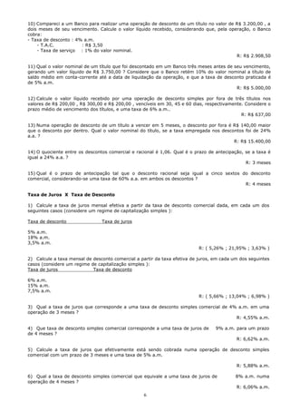 10) Compareci a um Banco para realizar uma operação de desconto de um título no valor de R$ 3.200,00 , a
dois meses de seu vencimento. Calcule o valor líquido recebido, considerando que, pela operação, o Banco
cobra:
- Taxa de desconto : 4% a.m.
    - T.A.C.           : R$ 3,50
    - Taxa de serviço : 1% do valor nominal.
                                                                                          R: R$ 2.908,50

11) Qual o valor nominal de um título que foi descontado em um Banco três meses antes de seu vencimento,
gerando um valor líquido de R$ 3.750,00 ? Considere que o Banco retém 10% do valor nominal a título de
saldo médio em conta-corrente até a data de liquidação da operação, e que a taxa de desconto praticada é
de 5% a.m.
                                                                                          R: R$ 5.000,00

12) Calcule o valor líquido recebido por uma operação de desconto simples por fora de três títulos nos
valores de R$ 200,00 , R$ 300,00 e R$ 200,00 , vencíveis em 30, 45 e 60 dias, respectivamente. Considere o
prazo médio de vencimento dos títulos, e uma taxa de 6% a.m..
                                                                                             R: R$ 637,00

13) Numa operação de desconto de um título a vencer em 5 meses, o desconto por fora é R$ 140,00 maior
que o desconto por dentro. Qual o valor nominal do título, se a taxa empregada nos descontos foi de 24%
a.a. ?
                                                                                        R: R$ 15.400,00

14) O quociente entre os descontos comercial e racional é 1,06. Qual é o prazo de antecipação, se a taxa é
igual a 24% a.a. ?
                                                                                               R: 3 meses

15) Qual é o prazo de antecipação tal que o desconto racional seja igual a cinco sextos do desconto
comercial, considerando-se uma taxa de 60% a.a. em ambos os descontos ?
                                                                                         R: 4 meses

Taxa de Juros X Taxa de Desconto

1) Calcule a taxa de juros mensal efetiva a partir da taxa de desconto comercial dada, em cada um dos
seguintes casos (considere um regime de capitalização simples ):

Taxa de desconto                Taxa de juros

5% a.m.
18% a.m.
3,5% a.m.
                                                                           R: ( 5,26% ; 21,95% ; 3,63% )

2) Calcule a taxa mensal de desconto comercial a partir da taxa efetiva de juros, em cada um dos seguintes
casos (considere um regime de capitalização simples ):
Taxa de juros               Taxa de desconto

6% a.m.
15% a.m.
7,5% a.m.
                                                                           R: ( 5,66% ; 13,04% ; 6,98% )

3) Qual a taxa de juros que corresponde a uma taxa de desconto simples comercial de 4% a.m. em uma
operação de 3 meses ?
                                                                                      R: 4,55% a.m.

4) Que taxa de desconto simples comercial corresponde a uma taxa de juros de      9% a.m. para um prazo
de 4 meses ?
                                                                                           R: 6,62% a.m.

5) Calcule a taxa de juros que efetivamente está sendo cobrada numa operação de desconto simples
comercial com um prazo de 3 meses e uma taxa de 5% a.m.

                                                                                           R: 5,88% a.m.

6) Qual a taxa de desconto simples comercial que equivale a uma taxa de juros de           8% a.m. numa
operação de 4 meses ?
                                                                                           R: 6,06% a.m.
                                                  6
 