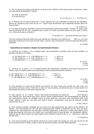 7) Por um desconto simples comercial de um título de R$ 1.000,00 a três meses de seu vencimento, recebi
um valor líquido de R$ 895,00. Calcule:

    a) a taxa de desconto
    b) a taxa de juros
                                                                     R: a) 3,5% a.m.   e   b) 3,91% a.m.

8) A diretoria de um banco determinou a suas agências que nas operações de desconto de duplicatas,
devem ser cobrados juros à taxa de 5% a.m. Qual a taxa de desconto que as agências deverão cobrar de
seus clientes ?
                                                                                           R: 4,76% a.m.
9) De posse de algumas duplicatas, procurei dois bancos para tentar descontá-las. O banco “A” pratica uma
taxa de desconto de 3% a.m., enquanto que o banco “B” cobra uma taxa efetiva de juros igual a 3,20%
a.m.. Onde devo operar os títulos ?

                                                          R: No banco “A “ , pois esse oferece taxa menor.

10) Uma empresa financeira determinou que deverão ser cobrados juros efetivos de      48% a.a. em suas
operações de desconto com prazo de dois meses. Calcule a taxa de desconto comercial anual que deverá ser
praticada.
                                                                                              R: 44,46%

 Equivalência de Capitais ( Regime de Capitalização Simples )

1) Verifique se, na data n = 0, os capitais abaixo são equivalentes. Considere taxas de juros simples e os
períodos expressos em meses.

    a) R$ 384,00 em n = 2 , e R$ 480,00 em n = 5.           i = 10% a.m.
    b) R$ 120,00 em n = 3 , e R$ 135,00 em n = 6.           i = 60% a.a.
    c) R$ 460,00 em n = 1 , e R$ 520,00 em n = 2.           i = 15% a.m.
                                                                                                R: a) sim
                                                                                                    b) não
                                                                                                    c) sim

2) Verifique se, na data n = 0, os capitais abaixo são equivalentes. Considere os períodos expressos em
meses, e que os capitais podem ser descontados à taxa de desconto bancário indicada:

a) R$ 700,00 em n = 3 , e R$ 850,00 em n = 6.            i = 5% a.m.
b) R$ 100,00 em n = 4 , e R$ 120,00 em n = 5.            i = 10% a.m.
   c) R$ 400,00 em n = 2, e R$ 440,00 em n = 3.              i = 96% a.a.
                                                                                                R: a) sim
                                                                                                    b) sim
                                                                                                    c) não

3) Uma duplicata no valor de R$ 360,00 que vencerá em dois meses será trocada por uma outra com
vencimento para sete meses. Determine o valor da nova duplicata, considerando que os títulos podem ser
descontados em banco a uma taxa mensal de 2%.
                                                                                           R: R$ 401,86

4) Pela compra de um imóvel, assinei duas notas promissórias nos valores de            R$ 2.000,00 e
R$ 1.500,00 com vencimentos para dois e quatro meses respectivamente. Na impossibilidade de quitá-las
nos vencimentos, propus ao vendedor trocar as duas notas por uma única com vencimento para cinco
meses. Calcule o valor do novo título que deverei assinar, considerando uma taxa de desconto simples
comercial de 3% a.m.
                                                                                      R: R$ 3.764,71

5) Uma empresa compôs a quitação de uma dívida com dois pagamentos nos valores de R$ 300,00 e R$
200,00 , com vencimentos em 30 e 60 dias respectivamente. Devido a problemas em seu fluxo de caixa,
constatou que não disporá de recursos para o primeiro pagamento, e procurou o credor para propor que a
dívida seja paga de uma única vez, porém com vencimento para 45 dias da data da composição anterior.
Sabendo que os títulos podem ser descontados comercialmente à taxa de 4% a .m. , determine o valor da
parcela única.
                                                                                          R: R$ 502,13

6) Uma nota promissória de R$ 200,00 vencível em 2 dois meses foi trocada por uma outra de R$ 213,33
com vencimento para 5 meses. Calcule a taxa de desconto simples comercial desta operação.
                                                                                          R: 2% a.m.


                                                  7
 